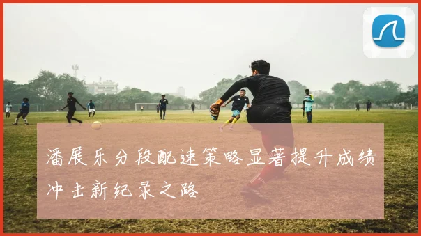 潘展乐分段配速策略显著提升成绩冲击新纪录之路